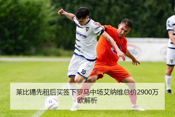 莱比锡先租后买签下罗马中场艾纳维总价2900万欧解析